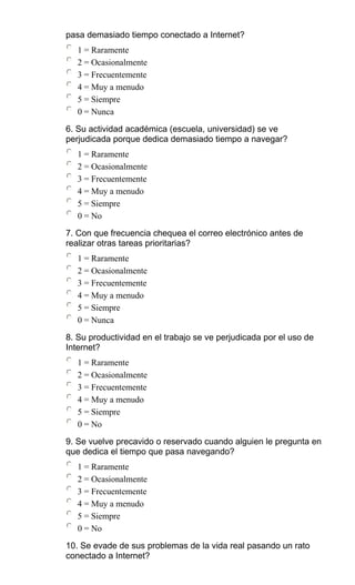 pasa demasiado tiempo conectado a Internet?
1 = Raramente
2 = Ocasionalmente
3 = Frecuentemente
4 = Muy a menudo
5 = Siempre
0 = Nunca
6. Su actividad académica (escuela, universidad) se ve
perjudicada porque dedica demasiado tiempo a navegar?
1 = Raramente
2 = Ocasionalmente
3 = Frecuentemente
4 = Muy a menudo
5 = Siempre
0 = No
7. Con que frecuencia chequea el correo electrónico antes de
realizar otras tareas prioritarias?
1 = Raramente
2 = Ocasionalmente
3 = Frecuentemente
4 = Muy a menudo
5 = Siempre
0 = Nunca
8. Su productividad en el trabajo se ve perjudicada por el uso de
Internet?
1 = Raramente
2 = Ocasionalmente
3 = Frecuentemente
4 = Muy a menudo
5 = Siempre
0 = No
9. Se vuelve precavido o reservado cuando alguien le pregunta en
que dedica el tiempo que pasa navegando?
1 = Raramente
2 = Ocasionalmente
3 = Frecuentemente
4 = Muy a menudo
5 = Siempre
0 = No
10. Se evade de sus problemas de la vida real pasando un rato
conectado a Internet?
 