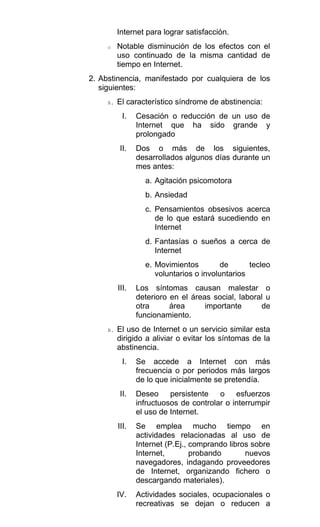 Internet para lograr satisfacción.
o Notable disminución de los efectos con el
uso continuado de la misma cantidad de
tiempo en Internet.
2. Abstinencia, manifestado por cualquiera de los
siguientes:
A. El característico síndrome de abstinencia:
I. Cesación o reducción de un uso de
Internet que ha sido grande y
prolongado
II. Dos o más de los siguientes,
desarrollados algunos días durante un
mes antes:
a. Agitación psicomotora
b. Ansiedad
c. Pensamientos obsesivos acerca
de lo que estará sucediendo en
Internet
d. Fantasías o sueños a cerca de
Internet
e. Movimientos de tecleo
voluntarios o involuntarios
III. Los síntomas causan malestar o
deterioro en el áreas social, laboral u
otra área importante de
funcionamiento.
B. El uso de Internet o un servicio similar esta
dirigido a aliviar o evitar los síntomas de la
abstinencia.
I. Se accede a Internet con más
frecuencia o por periodos más largos
de lo que inicialmente se pretendía.
II. Deseo persistente o esfuerzos
infructuosos de controlar o interrumpir
el uso de Internet.
III. Se emplea mucho tiempo en
actividades relacionadas al uso de
Internet (P.Ej., comprando libros sobre
Internet, probando nuevos
navegadores, indagando proveedores
de Internet, organizando fichero o
descargando materiales).
IV. Actividades sociales, ocupacionales o
recreativas se dejan o reducen a
 