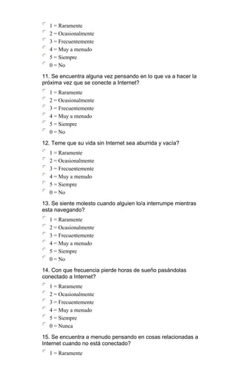 1 = Raramente
2 = Ocasionalmente
3 = Frecuentemente
4 = Muy a menudo
5 = Siempre
0 = No
11. Se encuentra alguna vez pensando en lo que va a hacer la
próxima vez que se conecte a Internet?
1 = Raramente
2 = Ocasionalmente
3 = Frecuentemente
4 = Muy a menudo
5 = Siempre
0 = No
12. Teme que su vida sin Internet sea aburrida y vacía?
1 = Raramente
2 = Ocasionalmente
3 = Frecuentemente
4 = Muy a menudo
5 = Siempre
0 = No
13. Se siente molesto cuando alguien lo/a interrumpe mientras
esta navegando?
1 = Raramente
2 = Ocasionalmente
3 = Frecuentemente
4 = Muy a menudo
5 = Siempre
0 = No
14. Con que frecuencia pierde horas de sueño pasándolas
conectado a Internet?
1 = Raramente
2 = Ocasionalmente
3 = Frecuentemente
4 = Muy a menudo
5 = Siempre
0 = Nunca
15. Se encuentra a menudo pensando en cosas relacionadas a
Internet cuando no está conectado?
1 = Raramente
 