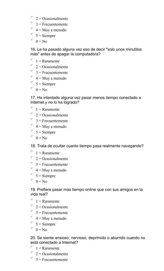 2 = Ocasionalmente
3 = Frecuentemente
4 = Muy a menudo
5 = Siempre
0 = No
16. Le ha pasado alguna vez eso de decir "solo unos minutitos
más" antes de apagar la computadora?
1 = Raramente
2 = Ocasionalmente
3 = Frecuentemente
4 = Muy a menudo
5 = Siempre
0 = No
17. Ha intentado alguna vez pasar menos tiempo conectado a
Internet y no lo ha logrado?
1 = Raramente
2 = Ocasionalmente
3 = Frecuentemente
4 = Muy a menudo
5 = Siempre
0 = No
18. Trata de ocultar cuanto tiempo pasa realmente navegando?
1 = Raramente
2 = Ocasionalmente
3 = Frecuentemente
4 = Muy a menudo
5 = Siempre
0 = No
19. Prefiere pasar mas tiempo online que con sus amigos en la
vida real?
1 = Raramente
2 = Ocasionalmente
3 = Frecuentemente
4 = Muy a menudo
5 = Siempre
0 = No
20. Se siente ansioso, nervioso, deprimido o aburrido cuando no
está conectado a Internet?
1 = Raramente
2 = Ocasionalmente
3 = Frecuentemente
 