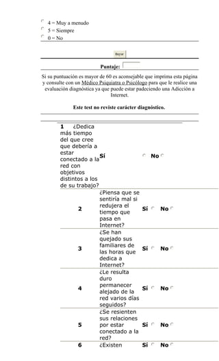4 = Muy a menudo
5 = Siempre
0 = No
Borrar
Puntaje:
Si su puntuación es mayor de 60 es aconsejable que imprima esta página
y consulte con un Médico Psiquiatra o Psicólogo para que le realice una
evaluación diagnóstica ya que puede estar padeciendo una Adicción a
Internet.
Este test no reviste carácter diagnóstico.
1 ¿Dedica
más tiempo
del que cree
que debería a
estar
conectado a la
red con
objetivos
distintos a los
de su trabajo?
Sí No
2
¿Piensa que se
sentiría mal si
redujera el
tiempo que
pasa en
Internet?
Sí No
3
¿Se han
quejado sus
familiares de
las horas que
dedica a
Internet?
Sí No
4
¿Le resulta
duro
permanecer
alejado de la
red varios días
seguidos?
Sí No
5
¿Se resienten
sus relaciones
por estar
conectado a la
red?
Sí No
6 ¿Existen Sí No
 