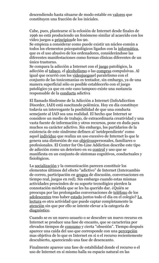 descendiendo hasta situarse de modo estable en valores que
constituyen una fracción de los iniciales.
Cabe, pues, plantearse si la eclosión de Internet desde finales de
1996 no está produciendo un fenómeno similar al acaecido con los
vídeo juegos a principiosde los 90.
Se empieza a considerar como puede existir un núcleo común a
todos los elementos psicopatológicos ligados con la informática,
que es el uso abusivo de los ordenadores, considerándose las
diferentes manifestaciones como formas clínicas diferentes de un
único trastorno.
Se compara la adicción a Internet con el juego patológico, la
adicción al tabaco, el alcoholismo o las compras compulsivas. Al
igual que ocurrió con los videojuegosel paralelismo con el
conjunto de las toxicomanías es tentador, sin embargo, ya de una
manera superficial sólo es posible establecerlo con el juego
patológico ya que en este caso tampoco existe una sustancia
responsable de la conducta adictiva
El llamado Síndrome de la Adicción a Internet (InfoAdicction
Disorder, IAD) está suscitando polémica. Hoy en día constituye
todavía un interrogante la posibilidad de que una conducta
semejante al IAD sea una realidad. El hecho que Internet se
considere un medio de trabajo, de extraordinaria creatividad y una
vasta fuente de información y otros recursos, pone en duda para
muchos su carácter adictivo. Sin embargo, los partidarios de la
existencia de este síndrome definen al 'netdependiente' como
aquel individuo que realiza un uso excesivo de Internet lo que le
genera una distorsión de sus objetivospersonales, familiares o
profesionales. El Center for On-Line Addiction describe este tipo
de adicción como un deterioro en su control y uso que se
manifiesta en un conjunto de síntomas cognitivos, conductuales y
fisiológicos.
La socialización y la comunicación parecen constituir los
elementos últimos del efecto "adictivo" de Internet (Intercambio
de correo, participación en grupos de discusión, conversaciones en
tiempo real, juegos en red). Sin embargo cuando estas mismas
actividades prescinden de su soporte tecnológico pierden la
connotación mórbida que se les ha querido dar. ¿Quién se
preocupa por las prolongadas conversaciones de teléfono de los
adolescentes tras haber estado juntos todo el día en el colegio? La
lectura es otra actividad que puede captar completamente la
atención sin que por ello se intente elevar a la categoría de
diagnóstico.
Cuando se es un nuevo usuario o se descubre un nuevo recurso en
Internet se produce una fase de encanto, que se caracteriza por
elevados tiempos de consumo y cierta "obsesión". Tiempo después
aparece una caída del uso que corresponde con una percepción
mas objetiva de lo que es Internet en sí o el recurso recientemente
descubierto, apareciendo una fase de desencanto.
Finalmente aparece una fase de estabilidad donde el recurso o el
uso de Internet en sí mismo halla su espacio natural en las
 