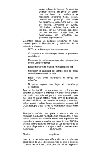 causa del uso de Internet. Se continúa
usando Internet un pesar de saber
que se tiene un persistente o
recurrente problema físico, social,
ocupacional o psicológico que parece
ser causado o exacerbado por el uso
de Internet (privación de sueño,
dificultades maritales, llegar tarde a
las citas por las mañanas, abandono
de los deberes profesionales, o
sentimientos de abandono de
personas significativas).
Greenfield señala un conjunto preliminar de siete
criterios para la identificación y predicción de la
adicción a Internet:
• Nº Total de horas que pasas conectado
• Otras personas piensan que tienes un problema
con Internet
• Experimentar serias consecuencias relacionadas
con el uso de Internet
• Experimentar una intensa intimidad en la red
• Mantener la cantidad de tiempo que se pasa
conectado como un secreto
• Edad (mas joven incrementa el riesgo de
adicción)
• No poder esperar para llegar al ordenador y
conectarse
Aunque ha habido varios esfuerzos centrados en
detectar la Adicción a Internet tomando como criterio
el excesivo uso de la red, parece haber quedado claro
que este no es un criterio válido para el diagnóstico.
Muchos individuos, por razones de trabajo o estudios,
deben pasar muchas horas conectados, delante del
ordenador, pero eso no les convierte automáticamente
en adictos.
Thompson señala que, para la mayoría de las
personas que pasan mucho tiempo conectados, lo que
podría parecer una adicción no es sino el proceso de
aprender lo máximo posible en poco tiempo. Griffiths
analiza varios estudios referidos al uso excesivo de la
red y concluye que en la mayoría de los casos esto es
puramente sintomático.
Efectos negativos
Uno de los aspectos que diferencian a una adicción
psicológica de una adicción química es que la primera
no tiene las terribles consecuencias físicas negativas
 