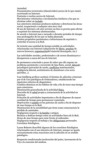 Ansiedad.
Pensamientos recurrentes (obsesivoides) acerca de lo que estará
ocurriendo en Internet.
Fantasías o sueños acerca de Internet.
Movimientos voluntarios o involuntarios similares a los que se
efectúan sobre un teclado.
Los anteriores síntomas producen malestar o deterioran las áreas
social, ocupacional o cualquier otra área vital.
El uso de Internet o de otro servicio on-line es preciso para aliviar
o suprimir los síntomas abstinenciales.
Se accede a Internet mas a menudo o durante períodos de tiempo
mas prolongados de los que se había planeado.
Existen propósitos persistentes e infructuosos de suprimir o
controlar el acceso a la Red.
Se invierte una cantidad de tiempo notable en actividades
relacionadas con Internet (adquisición de libros, pruebas de
nuevos browsers, organizacióndel material descargado, etc.)
Las actividades sociales, profesionales o de recreo disminuyen o
desaparecen a causa del uso de Internet.
Se permanece conectado a pesar de saber que ello supone un
problema persistente y recurrente de tipo físico, social, laboralo
psicológico (privación de sueño, conflictos matrimoniales,
negligencia laboral, sentimientos de abandonar a los seres
queridos...).
Ivan Goldberg prefiere sustituir el término de adicción a Internet
por el de Uso patológico de Ordenadores, estableciendo los
siguientes criterios de diagnóstico:
Cambios drásticos en los hábitos de vida a fin de tener mas tiempo
para conectarse.
Disminución generalizada de la actividad física.
Descuido de la salud propia a consecuencia de la actividad en
Internet.
Evitación de actividades importantes a fin de disponer de mayor
cantidad de tiempo para permanecer conectado.
Deprivación o cambio en los patrones de sueño a fin de disponer
de mas tiempo en la Red.
Disminución de la sociabilidad que tiene como consecuencia la
pérdida de amistades.
Negligencia respecto a la familia y amigos.
Rechazo a dedicar tiempo extra en actividades fuera de la Red.
Deseo de mas tiempo para estar frente al ordenador.
Negligencia respecto al trabajo y las obligaciones personales
Correlatos fisiológicos.
Lynne Roberts describió algunos de los correlatos fisiológicos
relacionados con el uso intensivo de Internet, aunque no iguala
necesariamente estas reacciones con la adicción en su sentido
patológico.
Respuesta condicionada (aceleración del pulso, incremento de la
TA) a la conexión del módem.
 