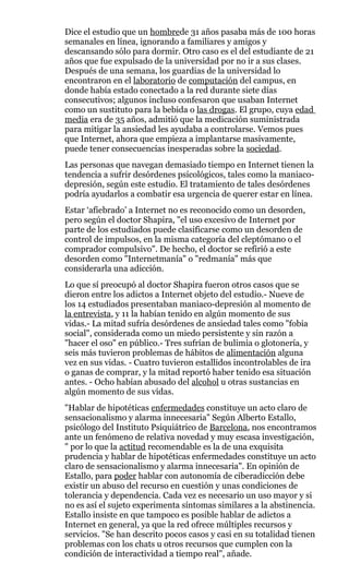 Dice el estudio que un hombrede 31 años pasaba más de 100 horas
semanales en línea, ignorando a familiares y amigos y
descansando sólo para dormir. Otro caso es el del estudiante de 21
años que fue expulsado de la universidad por no ir a sus clases.
Después de una semana, los guardias de la universidad lo
encontraron en el laboratorio de computación del campus, en
donde había estado conectado a la red durante siete días
consecutivos; algunos incluso confesaron que usaban Internet
como un sustituto para la bebida o las drogas. El grupo, cuya edad
media era de 35 años, admitió que la medicación suministrada
para mitigar la ansiedad les ayudaba a controlarse. Vemos pues
que Internet, ahora que empieza a implantarse masivamente,
puede tener consecuencias inesperadas sobre la sociedad.
Las personas que navegan demasiado tiempo en Internet tienen la
tendencia a sufrir desórdenes psicológicos, tales como la maniaco-
depresión, según este estudio. El tratamiento de tales desórdenes
podría ayudarlos a combatir esa urgencia de querer estar en línea.
Estar ‘afiebrado’ a Internet no es reconocido como un desorden,
pero según el doctor Shapira, "el uso excesivo de Internet por
parte de los estudiados puede clasificarse como un desorden de
control de impulsos, en la misma categoría del cleptómano o el
comprador compulsivo". De hecho, el doctor se refirió a este
desorden como "Internetmanía" o "redmanía" más que
considerarla una adicción.
Lo que sí preocupó al doctor Shapira fueron otros casos que se
dieron entre los adictos a Internet objeto del estudio.- Nueve de
los 14 estudiados presentaban maniaco-depresión al momento de
la entrevista, y 11 la habían tenido en algún momento de sus
vidas.- La mitad sufría desórdenes de ansiedad tales como "fobia
social", considerada como un miedo persistente y sin razón a
"hacer el oso" en público.- Tres sufrían de bulimia o glotonería, y
seis más tuvieron problemas de hábitos de alimentación alguna
vez en sus vidas. - Cuatro tuvieron estallidos incontrolables de ira
o ganas de comprar, y la mitad reportó haber tenido esa situación
antes. - Ocho habían abusado del alcohol u otras sustancias en
algún momento de sus vidas.
"Hablar de hipotéticas enfermedades constituye un acto claro de
sensacionalismo y alarma innecesaria" Según Alberto Estallo,
psicólogo del Instituto Psiquiátrico de Barcelona, nos encontramos
ante un fenómeno de relativa novedad y muy escasa investigación,
" por lo que la actitud recomendable es la de una exquisita
prudencia y hablar de hipotéticas enfermedades constituye un acto
claro de sensacionalismo y alarma innecesaria". En opinión de
Estallo, para poder hablar con autonomía de ciberadicción debe
existir un abuso del recurso en cuestión y unas condiciones de
tolerancia y dependencia. Cada vez es necesario un uso mayor y si
no es así el sujeto experimenta síntomas similares a la abstinencia.
Estallo insiste en que tampoco es posible hablar de adictos a
Internet en general, ya que la red ofrece múltiples recursos y
servicios. "Se han descrito pocos casos y casi en su totalidad tienen
problemas con los chats u otros recursos que cumplen con la
condición de interactividad a tiempo real", añade.
 
