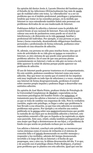 En opinión del doctor Jesús A. Lacoste Director del Instituto para
el Estudio de las Adicciones (IEA)actualmente hay más de moda
que de realidad sobre este tema. La 'ciberadicción' va a ser un
problema que en el ámbito profesional, psicólogos y psiquiatras,
tendrán que tratar en las consultas porque, en la medida que
Internet se vaya extendiendo también habrá más personas con
problemas derivados de un uso inadecuado de Internet.
Podríamos definir la adicción a Internet como la pérdida del
control frente al uso racional de Internet. Para esto habría que
valorar una serie de parámetros como puede ser el nivel de
interferencia y de distorsión en la vida personal, familiar y
profesional del individuo. Por ejemplo, si una persona se pasa
horas y horas conectada, desatendiendo obligaciones familiares,
personales y profesionales de forma reiterada, podíamos estar
entrando en una situación de adicción.
Si, además, esa persona no sólo pasa muchas horas, sino que el
resto de actividades de su vida gira en tornoa su conexión a
Internet, es otro síntoma de que puede estar generándose un
problema adictivo. En el caso de que una persona piense
constantemente en Internet y toda su vida gire en torno a la red,
debe aparecer la señal de alarma porque puede aparecer un
problema de adicción.
El uso de Internet puede generar trastornos en el comportamiento.
En este sentido, podemos considerar Internet como una nueva
adicción. Hay que tener en cuenta que el control de los impulsos
está muy implicado en todo tipo de adicciones y a veces, cuando se
usa Internet de forma desproporcionada, perdemos el control
sobre nuestro propio impulso y podemos llegar a desarrollar una
auténtica adicción.
En opinión de José María Prieto, profesor titular de Psicología de
la Universidad Complutense de Madrid y especialista en las
reacciones psicológicas del hombre frente a las máquinas, el
tratamiento para los adictos a Internet es relativamente sencillo,
ya que se trata de cambiar sus esquemas de vida. Pero la verdadera
cuestión, según este psicólogo, es llegar a saber que problemas le
han llevado a esa situación, ya que tras esta adicción se esconden
problemas más graves. Por ejemplo y en relación una noticia
publicada en la prensa sobre una mujernorteamericana que perdió
la custodia de sus hijos por su desmedida adicción a Internet, este
especialista comentó a Efe que en España se ha registrado ya algún
caso parecido. Este caso, relató, estaba también protagonizado por
una mujer que llegó a desinteresarse de sus hijos, y el problema de
fondo era que sentía un profundo rechazo por su marido.
Los adictos a Internet, concluyó este psicólogo, se reconocen por
varios síntomas como el exceso de irritación si el sistema de
conexión falla o el interés desmesurado en escribir mensajes y
responder a los recibidos, además del tiempo desmesurado
invertido a lo largo del día en Internet y el hecho de que
pospongan, una y otra vez, la última desconexión del día. Y es que,
y de acuerdo con el psicólogo clínico Pedro Rodríguez, el primer
gran problema que se plantea con esta adicción, igual que con las
 