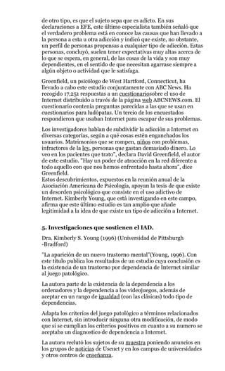 de otro tipo, es que el sujeto sepa que es adicto. En sus
declaraciones a EFE, este último especialista también señaló que
el verdadero problema está en conoce las causas que han llevado a
la persona a esta u otra adicción y indicó que existe, no obstante,
un perfil de personas propensas a cualquier tipo de adicción. Estas
personas, concluyó, suelen tener expectativas muy altas acerca de
lo que se espera, en general, de las cosas de la vida y son muy
dependientes, en el sentido de que necesitan agarrase siempre a
algún objeto o actividad que le satisfaga.
Greenfield, un psicólogo de West Hartford, Connecticut, ha
llevado a cabo este estudio conjuntamente con ABC News. Ha
recogido 17,251 respuestas a un cuestionariosobre el uso de
Internet distribuido a través de la página web ABCNEWS.com. El
cuestionario contenía preguntas parecidas a las que se usan en
cuestionarios para ludópatas. Un tercio de los encuestados
respondieron que usaban Internet para escapar de sus problemas.
Los investigadores hablan de subdividir la adicción a Internet en
diversas categorías, según a qué cosas estén enganchados los
usuarios. Matrimonios que se rompen, niños con problemas,
infractores de la ley, personas que gastan demasiado dinero. Lo
veo en los pacientes que trato", declara David Greenfield, el autor
de este estudio. "Hay un poder de atracción en la red diferente a
todo aquello con que nos hemos enfrentado hasta ahora", dice
Greenfield.
Estos descubrimientos, expuestos en la reunión anual de la
Asociación Americana de Psicología, apoyan la tesis de que existe
un desorden psicológico que consiste en el uso adictivo de
Internet. Kimberly Young, que está investigando en este campo,
afirma que este último estudio es tan amplio que añade
legitimidad a la idea de que existe un tipo de adicción a Internet.
5. Investigaciones que sostienen el IAD.
Dra. Kimberly S. Young (1996) (Universidad de Pittsburgh
-Bradford)
"La aparición de un nuevo trastorno mental"(Young, 1996). Con
este título publica los resultados de un estudio cuya conclusión es
la existencia de un trastorno por dependencia de Internet similar
al juego patológico.
La autora parte de la existencia de la dependencia a los
ordenadores y la dependencia a los videojuegos, además de
aceptar en un rango de igualdad (con las clásicas) todo tipo de
dependencias.
Adapta los criterios del juego patológico a términos relacionados
con Internet, sin introducir ninguna otra modificación, de modo
que si se cumplían los criterios positivos en cuanto a su numero se
aceptaba un diagnostico de dependencia a Internet.
La autora reclutó los sujetos de su muestra poniendo anuncios en
los grupos de noticias de Usenet y en los campus de universidades
y otros centros de enseñanza.
 