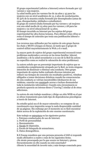 El grupo experimental (adictos a Internet) estuvo formado por 157
varones y 239 mujeres.
La edad media para los varones fue de 29 años y 43 para las
mujeres con un nivel académico de 15, 5 años de escolarización.
El 42% de la muestra estaba formado por desempleados (amas de
casa, discapacitados, jubilados o estudiantes).
El grupo de control estaba formado por 64 varones y 36 mujeres
con una edad media de 25 años para los varones y 28 para las
mujeres y su nivel educacional de 14 años.
El tiempo invertido en Internet por los sujetos del grupo
experimental fue 38,5 horas/semana. Para obtener estas cifras se
resto el tiempo de conexión que tenía una justificación laboral o
académica.
Los recursos mas utilizados por los sujetos de este grupo fueron
los chats y MUD’s (Juegos en línea), en tanto que el grupo de
control utilizó mayoritariamente la Web y el e-mail.
La mayor parte de sujetos del grupo experimental reconoció tener
problemas moderados o severos en las áreas familiar, laboral,
académica y de la salud secundarios a su uso de la Red (la autora
no especifica como se realizó la valoración de estos problemas).
La autora señala que un porcentaje importante de sujetos que se
consideraba completamente atrapado por la Red, no tenía ninguna
intención de disminuir o eliminar esta conducta. Otro grupo
importante de sujetos había realizado diversos intentos por
reducir sus tiempos de conexión sin resultados positivos, viéndose
obligados a tomar decisiones drásticas cuando las consecuencias
de esta conducta se volvían insostenibles (deshacerse de sus
módems, cancelar sus cuentasde acceso o incluso desmantelar
toda la instalación informática). Cuando esta circunstancia se
producía aparecía un intenso deseo ("Craving") similar al de otras
adicciones.
La autora de este trabajo mantiene y dirige un sitio WEB en el que
se ofrece tratamiento para todo tipo de dependencias psicológicas
a través de Internet.
Su estudio quizá sea el de mayor extensión y se compone de un
cuestionario cuya impresión ocupa la nada despreciable cantidad
de 33 páginas. Sin embargo por el momento no es fácil encontrar
datos acerca de la explotación de este enorme cuestionario.
Este trabajo se estructura en las siguientes partes:
1. Patrones conductuales de uso de Internet.
2. Perfil de personalidad.
3. Razonamiento.
4. Escala de depresión.
5. Escala de búsqueda de sensaciones.
6. Datos demográficos.
K.S.Young considera que una persona presenta el IAD si responde
modo afirmativo a cuatro o más de los siguientes ítems.
¿Se siente preocupado por lo que ocurre en Internet y piensa
frecuentemente en ello cuando no está conectado?
¿Siente la necesidad de invertir más y más tiempo conectado para
 