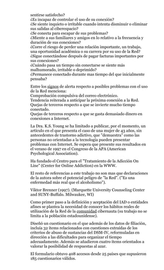 sentirse satisfecho?
¿Es incapaz de controlar el uso de su conexión?
¿Se siente inquieto o irritable cuando intenta disminuir o eliminar
sus salidas al ciberespacio?
¿Se conecta para escapar de sus problemas?
¿Miente a sus familiares y amigos en lo relativo a la frecuencia y
duración de sus conexiones?
¿Corre el riesgo de perder una relación importante, un trabajo,
una oportunidad académica o su carrera por su uso de la Red?
¿Sigue conectándose después de pagar facturas importantes por
sus conexiones?
¿Cuándo pasa un tiempo sin conectarse se siente más
malhumorado, irritable o deprimido?
¿Permanece conectado durante mas tiempo del que inicialmente
pensaba?
Entre los signos de alerta respecto a posibles problemas con el uso
de la Red menciona:
Comprobación compulsiva del correo electrónico.
Tendencia reiterada a anticipar la próxima conexión a la Red.
Quejas de terceros respecto a que se invierte mucho tiempo
conectado.
Quejas de terceros respecto a que se gasta demasiado dinero en
conexiones a Internet.
La Dra. K.S. Young se ha limitado a publicar, por el momento, un
artículo en el que presenta el caso de una mujer de 43 años, sin
antecedentes de trastorno adictivo, que "demuestra" como las
personas no orientadas a la tecnología pueden presentar
problemas con Internet. Se espera que presente sus resultados en
el verano de 1997 en el Congreso de la APA (American
Psychological Association).
Ha fundado el Centro para el "Tratamiento de la Adicción On
Line" (Center for Online Addiction) en la WWW.
El resto de referencias a este trabajo no son mas que declaraciones
de la autora sobre el potencial peligro de "la Red". ("Es una
enfermedad más real que el alcoholismo").
Viktor Brenner (1997). (Marquette University Counseling Center
and SUNY-Buffalo. Milwaukee, WI)
Como primer paso a la definición y aceptación del IAD o entidades
afines se plantea la necesidad de conocer los hábitos reales de
utilización de la Red de la comunidad cibernauta (su trabajo no se
limita a la población estadounidense).
Diseñó un cuestionario en el que además de los datos de filiación,
incluía 32 ítems relacionados con cuestiones extraídas de los
criterios de abuso de sustancias del DSM-IV, reformuladas en
dirección a las dificultades para organizar el tiempo
adecuadamente. Además se añadieron cuatro ítems orientados a
valorar la posibilidad de respuestas al azar.
El formulario obtuvo 408 accesos desde 25 países que supusieron
185 cuestionarios válidos.
 