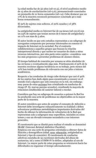 La edad media fue de 32 años (sd=10.5), el nivel académico medio
de 15 años de escolarización (sd=2,6), permaneciendo conectados
un promedio de 21 horas semanales (sd=14). Cabe destacar que un
17% de la muestra reconoció permanecer conectado 40 o más
horas semanalmente.
El 32% de sujetos eran solteros, el 20% casados y el 38%
divorciados.
La antigüedad media en Internet fue de 24 meses (sd=22.0) con
un 24% de sujetos que tenían menos de 6 meses de antigüedad y
un 11% con mas de 5 años.
El autor incide en que esto estudios representan a un subgrupo de
navegantes compuesto por personas interesados en conocer el
impacto de Internet en la sociedad. Por el contrario
subdimensiona a aquellos grupos que buscan la relación
interpersonal directa y que suelen ser usuarios de chats u otros
recursos interactivos, por otra parte estos sujetos –considera- son
los más propensos a presentar problemas de alcance clínico.
El tiempo habitual de conexión por semana se sitúa alrededor de
las 20 horas y eventualmente algo más. Prácticamente el 50% de la
muestra reconoce alguna incidencia en su trabajo, pero menos del
10% han tenido problemas de relevancia con sus jefes o tutores
académicos.
Respecto a las conductas de riesgo cabe destacar que casi el 40%
de los sujetos han dado algún paso encaminado a conocer en el
mundo real a alguien que solo conocían en la red, sin embargo
muy pocas de estas acciones han cristalizado en conductas de
riesgo (P. Ej. nuevas parejas sexuales), resultando la mayoría de
relaciones establecidas de carácter laboral o escolar.
Considera que hay un subgrupo de usuarios a quienes la Red les
ha producido una serie de problemas no objetivables en la mayor
parte de la muestra.
El autor considera que antes de aceptar el concepto de Adicción a
Internet debe investigarse exhaustivamente su realidad y deben
solventarse problemas metodológicos importantes derivados del
hecho de obtener la información de voluntarios de la Red que
representan solo a subgrupos muy específicos, iniciados en estos
temas y con un elevado consumo secundario a sus intereses
generales.
El cuestionario que se diseñó para realizar el estudio se denominó
IRABC (Internet-Related Addictive Checklist).
Empieza con una serie de preguntas orientadas a obtener datos de
filiación y demográficos (edad, sexo, educación, antigüedad en
Internet y tipo de conexión). El cuestionario de conductas
adictivas constaba de 32 cuestiones derivadas del abuso de
sustancias, tal y como el DSM-IV lo define, adaptadas al uso de
Internet. La mayor parte de estas preguntas se orientaron hacia las
dificultades en organizar el tiempo adecuadamente.
 