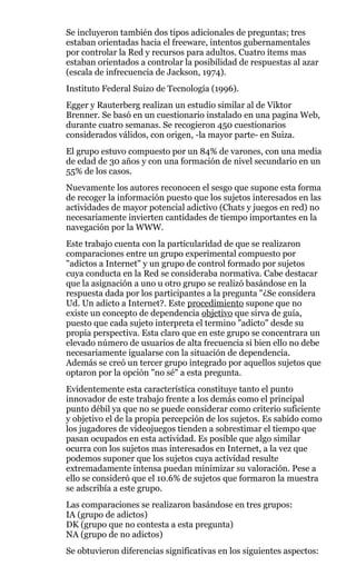 Se incluyeron también dos tipos adicionales de preguntas; tres
estaban orientadas hacia el freeware, intentos gubernamentales
por controlar la Red y recursos para adultos. Cuatro ítems mas
estaban orientados a controlar la posibilidad de respuestas al azar
(escala de infrecuencia de Jackson, 1974).
Instituto Federal Suizo de Tecnología (1996).
Egger y Rauterberg realizan un estudio similar al de Viktor
Brenner. Se basó en un cuestionario instalado en una pagina Web,
durante cuatro semanas. Se recogieron 450 cuestionarios
considerados válidos, con origen, -la mayor parte- en Suiza.
El grupo estuvo compuesto por un 84% de varones, con una media
de edad de 30 años y con una formación de nivel secundario en un
55% de los casos.
Nuevamente los autores reconocen el sesgo que supone esta forma
de recoger la información puesto que los sujetos interesados en las
actividades de mayor potencial adictivo (Chats y juegos en red) no
necesariamente invierten cantidades de tiempo importantes en la
navegación por la WWW.
Este trabajo cuenta con la particularidad de que se realizaron
comparaciones entre un grupo experimental compuesto por
"adictos a Internet" y un grupo de control formado por sujetos
cuya conducta en la Red se consideraba normativa. Cabe destacar
que la asignación a uno u otro grupo se realizó basándose en la
respuesta dada por los participantes a la pregunta "¿Se considera
Ud. Un adicto a Internet?. Este procedimiento supone que no
existe un concepto de dependencia objetivo que sirva de guía,
puesto que cada sujeto interpreta el termino "adicto" desde su
propia perspectiva. Esta claro que en este grupo se concentrara un
elevado número de usuarios de alta frecuencia si bien ello no debe
necesariamente igualarse con la situación de dependencia.
Además se creó un tercer grupo integrado por aquellos sujetos que
optaron por la opción "no sé" a esta pregunta.
Evidentemente esta característica constituye tanto el punto
innovador de este trabajo frente a los demás como el principal
punto débil ya que no se puede considerar como criterio suficiente
y objetivo el de la propia percepción de los sujetos. Es sabido como
los jugadores de videojuegos tienden a sobrestimar el tiempo que
pasan ocupados en esta actividad. Es posible que algo similar
ocurra con los sujetos mas interesados en Internet, a la vez que
podemos suponer que los sujetos cuya actividad resulte
extremadamente intensa puedan minimizar su valoración. Pese a
ello se consideró que el 10.6% de sujetos que formaron la muestra
se adscribía a este grupo.
Las comparaciones se realizaron basándose en tres grupos:
IA (grupo de adictos)
DK (grupo que no contesta a esta pregunta)
NA (grupo de no adictos)
Se obtuvieron diferencias significativas en los siguientes aspectos:
 