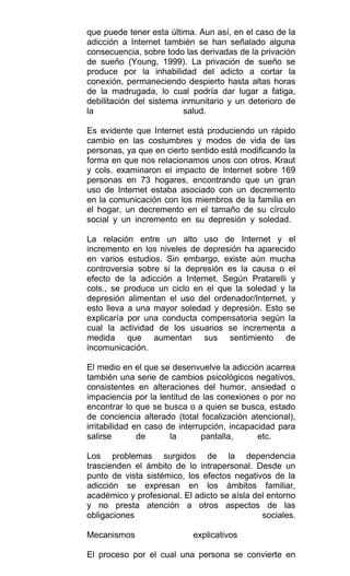 que puede tener esta última. Aun así, en el caso de la
adicción a Internet también se han señalado alguna
consecuencia, sobre todo las derivadas de la privación
de sueño (Young, 1999). La privación de sueño se
produce por la inhabilidad del adicto a cortar la
conexión, permaneciendo despierto hasta altas horas
de la madrugada, lo cual podría dar lugar a fatiga,
debilitación del sistema inmunitario y un deterioro de
la salud.
Es evidente que Internet está produciendo un rápido
cambio en las costumbres y modos de vida de las
personas, ya que en cierto sentido está modificando la
forma en que nos relacionamos unos con otros. Kraut
y cols. examinaron el impacto de Internet sobre 169
personas en 73 hogares, encontrando que un gran
uso de Internet estaba asociado con un decremento
en la comunicación con los miembros de la familia en
el hogar, un decremento en el tamaño de su círculo
social y un incremento en su depresión y soledad.
La relación entre un alto uso de Internet y el
incremento en los niveles de depresión ha aparecido
en varios estudios. Sin embargo, existe aún mucha
controversia sobre si la depresión es la causa o el
efecto de la adicción a Internet. Según Pratarelli y
cols., se produce un ciclo en el que la soledad y la
depresión alimentan el uso del ordenador/Internet, y
esto lleva a una mayor soledad y depresión. Esto se
explicaría por una conducta compensatoria según la
cual la actividad de los usuarios se incrementa a
medida que aumentan sus sentimiento de
incomunicación.
El medio en el que se desenvuelve la adicción acarrea
también una serie de cambios psicológicos negativos,
consistentes en alteraciones del humor, ansiedad o
impaciencia por la lentitud de las conexiones o por no
encontrar lo que se busca o a quien se busca, estado
de conciencia alterado (total focalización atencional),
irritabilidad en caso de interrupción, incapacidad para
salirse de la pantalla, etc.
Los problemas surgidos de la dependencia
trascienden el ámbito de lo intrapersonal. Desde un
punto de vista sistémico, los efectos negativos de la
adicción se expresan en los ámbitos familiar,
académico y profesional. El adicto se aísla del entorno
y no presta atención a otros aspectos de las
obligaciones sociales.
Mecanismos explicativos
El proceso por el cual una persona se convierte en
 