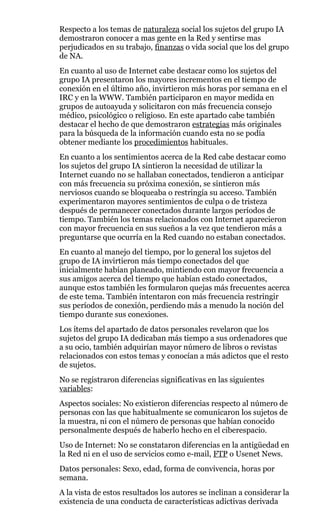 Respecto a los temas de naturaleza social los sujetos del grupo IA
demostraron conocer a mas gente en la Red y sentirse mas
perjudicados en su trabajo, finanzas o vida social que los del grupo
de NA.
En cuanto al uso de Internet cabe destacar como los sujetos del
grupo IA presentaron los mayores incrementos en el tiempo de
conexión en el último año, invirtieron más horas por semana en el
IRC y en la WWW. También participaron en mayor medida en
grupos de autoayuda y solicitaron con más frecuencia consejo
médico, psicológico o religioso. En este apartado cabe también
destacar el hecho de que demostraron estrategias más originales
para la búsqueda de la información cuando esta no se podía
obtener mediante los procedimientos habituales.
En cuanto a los sentimientos acerca de la Red cabe destacar como
los sujetos del grupo IA sintieron la necesidad de utilizar la
Internet cuando no se hallaban conectados, tendieron a anticipar
con más frecuencia su próxima conexión, se sintieron más
nerviosos cuando se bloqueaba o restringía su acceso. También
experimentaron mayores sentimientos de culpa o de tristeza
después de permanecer conectados durante largos períodos de
tiempo. También los temas relacionados con Internet aparecieron
con mayor frecuencia en sus sueños a la vez que tendieron más a
preguntarse que ocurría en la Red cuando no estaban conectados.
En cuanto al manejo del tiempo, por lo general los sujetos del
grupo de IA invirtieron más tiempo conectados del que
inicialmente habían planeado, mintiendo con mayor frecuencia a
sus amigos acerca del tiempo que habían estado conectados,
aunque estos también les formularon quejas más frecuentes acerca
de este tema. También intentaron con más frecuencia restringir
sus períodos de conexión, perdiendo más a menudo la noción del
tiempo durante sus conexiones.
Los ítems del apartado de datos personales revelaron que los
sujetos del grupo IA dedicaban más tiempo a sus ordenadores que
a su ocio, también adquirían mayor número de libros o revistas
relacionados con estos temas y conocían a más adictos que el resto
de sujetos.
No se registraron diferencias significativas en las siguientes
variables:
Aspectos sociales: No existieron diferencias respecto al número de
personas con las que habitualmente se comunicaron los sujetos de
la muestra, ni con el número de personas que habían conocido
personalmente después de haberlo hecho en el ciberespacio.
Uso de Internet: No se constataron diferencias en la antigüedad en
la Red ni en el uso de servicios como e-mail, FTP o Usenet News.
Datos personales: Sexo, edad, forma de convivencia, horas por
semana.
A la vista de estos resultados los autores se inclinan a considerar la
existencia de una conducta de características adictivas derivada
 