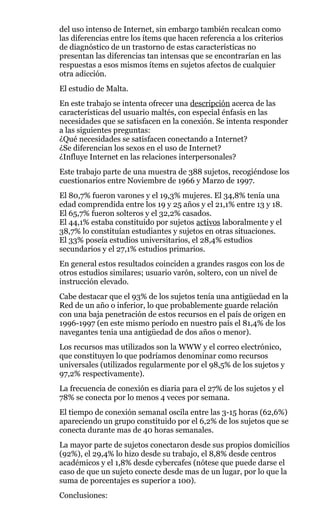 del uso intenso de Internet, sin embargo también recalcan como
las diferencias entre los ítems que hacen referencia a los criterios
de diagnóstico de un trastorno de estas características no
presentan las diferencias tan intensas que se encontrarían en las
respuestas a esos mismos ítems en sujetos afectos de cualquier
otra adicción.
El estudio de Malta.
En este trabajo se intenta ofrecer una descripción acerca de las
características del usuario maltés, con especial énfasis en las
necesidades que se satisfacen en la conexión. Se intenta responder
a las siguientes preguntas:
¿Qué necesidades se satisfacen conectando a Internet?
¿Se diferencian los sexos en el uso de Internet?
¿Influye Internet en las relaciones interpersonales?
Este trabajo parte de una muestra de 388 sujetos, recogiéndose los
cuestionarios entre Noviembre de 1966 y Marzo de 1997.
El 80,7% fueron varones y el 19,3% mujeres. El 34,8% tenía una
edad comprendida entre los 19 y 25 años y el 21,1% entre 13 y 18.
El 65,7% fueron solteros y el 32,2% casados.
El 44,1% estaba constituido por sujetos activos laboralmente y el
38,7% lo constituían estudiantes y sujetos en otras situaciones.
El 33% poseía estudios universitarios, el 28,4% estudios
secundarios y el 27,1% estudios primarios.
En general estos resultados coinciden a grandes rasgos con los de
otros estudios similares; usuario varón, soltero, con un nivel de
instrucción elevado.
Cabe destacar que el 93% de los sujetos tenía una antigüedad en la
Red de un año o inferior, lo que probablemente guarde relación
con una baja penetración de estos recursos en el país de origen en
1996-1997 (en este mismo período en nuestro país el 81,4% de los
navegantes tenia una antigüedad de dos años o menor).
Los recursos mas utilizados son la WWW y el correo electrónico,
que constituyen lo que podríamos denominar como recursos
universales (utilizados regularmente por el 98,5% de los sujetos y
97,2% respectivamente).
La frecuencia de conexión es diaria para el 27% de los sujetos y el
78% se conecta por lo menos 4 veces por semana.
El tiempo de conexión semanal oscila entre las 3-15 horas (62,6%)
apareciendo un grupo constituido por el 6,2% de los sujetos que se
conecta durante mas de 40 horas semanales.
La mayor parte de sujetos conectaron desde sus propios domicilios
(92%), el 29,4% lo hizo desde su trabajo, el 8,8% desde centros
académicos y el 1,8% desde cybercafes (nótese que puede darse el
caso de que un sujeto conecte desde mas de un lugar, por lo que la
suma de porcentajes es superior a 100).
Conclusiones:
 