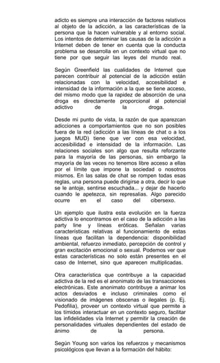 adicto es siempre una interacción de factores relativos
al objeto de la adicción, a las características de la
persona que la hacen vulnerable y al entorno social.
Los intentos de determinar las causas de la adicción a
Internet deben de tener en cuenta que la conducta
problema se desarrolla en un contexto virtual que no
tiene por que seguir las leyes del mundo real.
Según Greenfield las cualidades de Internet que
parecen contribuir al potencial de la adicción están
relacionadas con la velocidad, accesibilidad e
intensidad de la información a la que se tiene acceso,
del mismo modo que la rapidez de absorción de una
droga es directamente proporcional al potencial
adictivo de la droga.
Desde mi punto de vista, la razón de que aparezcan
adicciones a comportamientos que no son posibles
fuera de la red (adicción a las líneas de chat o a los
juegos MUD) tiene que ver con esa velocidad,
accesibilidad e intensidad de la información. Las
relaciones sociales son algo que resulta reforzante
para la mayoría de las personas, sin embargo la
mayoría de las veces no tenemos libre acceso a ellas
por el límite que impone la sociedad o nosotros
mismos. En las salas de chat se rompen todas esas
reglas, una persona puede dirigirse a otra, decir lo que
se le antoje, sentirse escuchada... y dejar de hacerlo
cuando le apetezca, sin represalias. Algo parecido
ocurre en el caso del cibersexo.
Un ejemplo que ilustra esta evolución en la fuerza
adictiva lo encontramos en el caso de la adicción a las
party line y líneas eróticas. Señalan varias
características relativas al funcionamiento de estas
líneas que facilitan la dependencia: disponibilidad
ambiental, refuerzo inmediato, percepción de control y
gran excitación emocional o sexual. Podemos ver que
estas características no solo están presentes en el
caso de Internet, sino que aparecen multiplicadas.
Otra característica que contribuye a la capacidad
adictiva de la red es el anonimato de las transacciones
electrónicas. Este anonimato contribuye a animar los
actos desviados e incluso criminales como el
visionado de imágenes obscenas o ilegales (p. Ej.
Pedofilia), proveer un contexto virtual que permite a
los tímidos interactuar en un contexto seguro, facilitar
las infidelidades vía Internet y permitir la creación de
personalidades virtuales dependientes del estado de
ánimo de la persona.
Según Young son varios los refuerzos y mecanismos
psicológicos que llevan a la formación del hábito:
 