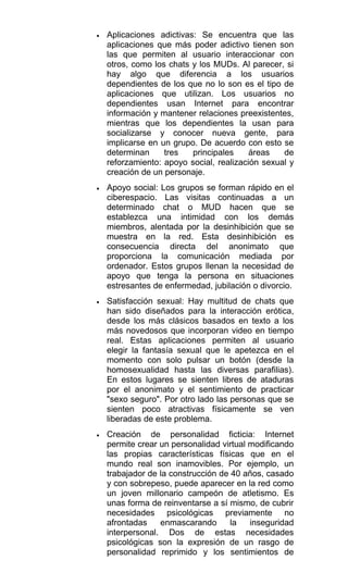 • Aplicaciones adictivas: Se encuentra que las
aplicaciones que más poder adictivo tienen son
las que permiten al usuario interaccionar con
otros, como los chats y los MUDs. Al parecer, si
hay algo que diferencia a los usuarios
dependientes de los que no lo son es el tipo de
aplicaciones que utilizan. Los usuarios no
dependientes usan Internet para encontrar
información y mantener relaciones preexistentes,
mientras que los dependientes la usan para
socializarse y conocer nueva gente, para
implicarse en un grupo. De acuerdo con esto se
determinan tres principales áreas de
reforzamiento: apoyo social, realización sexual y
creación de un personaje.
• Apoyo social: Los grupos se forman rápido en el
ciberespacio. Las visitas continuadas a un
determinado chat o MUD hacen que se
establezca una intimidad con los demás
miembros, alentada por la desinhibición que se
muestra en la red. Esta desinhibición es
consecuencia directa del anonimato que
proporciona la comunicación mediada por
ordenador. Estos grupos llenan la necesidad de
apoyo que tenga la persona en situaciones
estresantes de enfermedad, jubilación o divorcio.
• Satisfacción sexual: Hay multitud de chats que
han sido diseñados para la interacción erótica,
desde los más clásicos basados en texto a los
más novedosos que incorporan video en tiempo
real. Estas aplicaciones permiten al usuario
elegir la fantasía sexual que le apetezca en el
momento con solo pulsar un botón (desde la
homosexualidad hasta las diversas parafilias).
En estos lugares se sienten libres de ataduras
por el anonimato y el sentimiento de practicar
"sexo seguro". Por otro lado las personas que se
sienten poco atractivas físicamente se ven
liberadas de este problema.
• Creación de personalidad ficticia: Internet
permite crear un personalidad virtual modificando
las propias características físicas que en el
mundo real son inamovibles. Por ejemplo, un
trabajador de la construcción de 40 años, casado
y con sobrepeso, puede aparecer en la red como
un joven millonario campeón de atletismo. Es
unas forma de reinventarse a sí mismo, de cubrir
necesidades psicológicas previamente no
afrontadas enmascarando la inseguridad
interpersonal. Dos de estas necesidades
psicológicas son la expresión de un rasgo de
personalidad reprimido y los sentimientos de
 