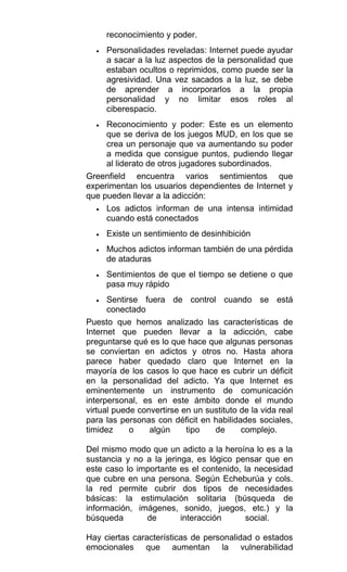 reconocimiento y poder.
• Personalidades reveladas: Internet puede ayudar
a sacar a la luz aspectos de la personalidad que
estaban ocultos o reprimidos, como puede ser la
agresividad. Una vez sacados a la luz, se debe
de aprender a incorporarlos a la propia
personalidad y no limitar esos roles al
ciberespacio.
• Reconocimiento y poder: Este es un elemento
que se deriva de los juegos MUD, en los que se
crea un personaje que va aumentando su poder
a medida que consigue puntos, pudiendo llegar
al liderato de otros jugadores subordinados.
Greenfield encuentra varios sentimientos que
experimentan los usuarios dependientes de Internet y
que pueden llevar a la adicción:
• Los adictos informan de una intensa intimidad
cuando está conectados
• Existe un sentimiento de desinhibición
• Muchos adictos informan también de una pérdida
de ataduras
• Sentimientos de que el tiempo se detiene o que
pasa muy rápido
• Sentirse fuera de control cuando se está
conectado
Puesto que hemos analizado las características de
Internet que pueden llevar a la adicción, cabe
preguntarse qué es lo que hace que algunas personas
se conviertan en adictos y otros no. Hasta ahora
parece haber quedado claro que Internet en la
mayoría de los casos lo que hace es cubrir un déficit
en la personalidad del adicto. Ya que Internet es
eminentemente un instrumento de comunicación
interpersonal, es en este ámbito donde el mundo
virtual puede convertirse en un sustituto de la vida real
para las personas con déficit en habilidades sociales,
timidez o algún tipo de complejo.
Del mismo modo que un adicto a la heroína lo es a la
sustancia y no a la jeringa, es lógico pensar que en
este caso lo importante es el contenido, la necesidad
que cubre en una persona. Según Echeburúa y cols.
la red permite cubrir dos tipos de necesidades
básicas: la estimulación solitaria (búsqueda de
información, imágenes, sonido, juegos, etc.) y la
búsqueda de interacción social.
Hay ciertas características de personalidad o estados
emocionales que aumentan la vulnerabilidad
 