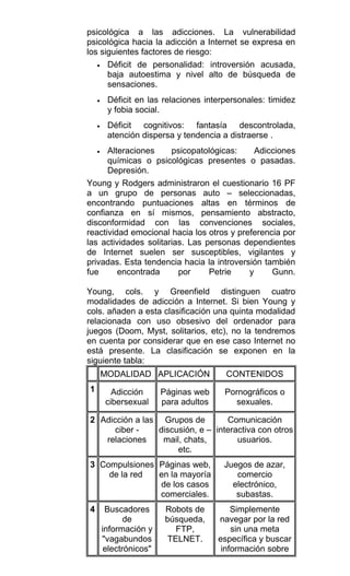 psicológica a las adicciones. La vulnerabilidad
psicológica hacia la adicción a Internet se expresa en
los siguientes factores de riesgo:
• Déficit de personalidad: introversión acusada,
baja autoestima y nivel alto de búsqueda de
sensaciones.
• Déficit en las relaciones interpersonales: timidez
y fobia social.
• Déficit cognitivos: fantasía descontrolada,
atención dispersa y tendencia a distraerse .
• Alteraciones psicopatológicas: Adicciones
químicas o psicológicas presentes o pasadas.
Depresión.
Young y Rodgers administraron el cuestionario 16 PF
a un grupo de personas auto – seleccionadas,
encontrando puntuaciones altas en términos de
confianza en sí mismos, pensamiento abstracto,
disconformidad con las convenciones sociales,
reactividad emocional hacia los otros y preferencia por
las actividades solitarias. Las personas dependientes
de Internet suelen ser susceptibles, vigilantes y
privadas. Esta tendencia hacia la introversión también
fue encontrada por Petrie y Gunn.
Young, cols. y Greenfield distinguen cuatro
modalidades de adicción a Internet. Si bien Young y
cols. añaden a esta clasificación una quinta modalidad
relacionada con uso obsesivo del ordenador para
juegos (Doom, Myst, solitarios, etc), no la tendremos
en cuenta por considerar que en ese caso Internet no
está presente. La clasificación se exponen en la
siguiente tabla:
MODALIDAD APLICACIÓN CONTENIDOS
1 Adicción
cibersexual
Páginas web
para adultos
Pornográficos o
sexuales.
2 Adicción a las
ciber -
relaciones
Grupos de
discusión, e –
mail, chats,
etc.
Comunicación
interactiva con otros
usuarios.
3 Compulsiones
de la red
Páginas web,
en la mayoría
de los casos
comerciales.
Juegos de azar,
comercio
electrónico,
subastas.
4 Buscadores
de
información y
"vagabundos
electrónicos"
Robots de
búsqueda,
FTP,
TELNET.
Simplemente
navegar por la red
sin una meta
específica y buscar
información sobre
 