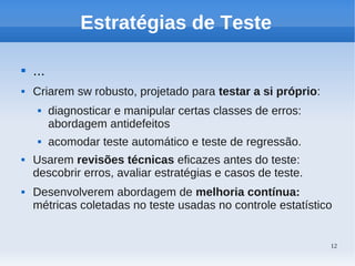 12
Estratégias de Teste
 ...
 Criarem sw robusto, projetado para testar a si próprio:
 diagnosticar e manipular certas classes de erros:
abordagem antidefeitos
 acomodar teste automático e teste de regressão.
 Usarem revisões técnicas eficazes antes do teste:
descobrir erros, avaliar estratégias e casos de teste.
 Desenvolverem abordagem de melhoria contínua:
métricas coletadas no teste usadas no controle estatístico
 