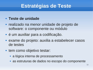 13
Estratégias de Teste
 Teste de unidade
 realizado na menor unidade de projeto de
software: o componente ou módulo
 é um auxiliar para a codificação.
 exame do projeto: auxilia a estabelecer casos
de testes
 tem como objetivo testar:
 a lógica interna de processamento
 as estruturas de dados no escopo do componente
 