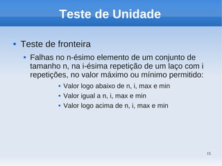 15
Teste de Unidade
 Teste de fronteira
 Falhas no n-ésimo elemento de um conjunto de
tamanho n, na i-ésima repetição de um laço com i
repetições, no valor máximo ou mínimo permitido:
 Valor logo abaixo de n, i, max e min
 Valor igual a n, i, max e min
 Valor logo acima de n, i, max e min
 