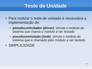 16
Teste de Unidade
 Para realizar o teste de unidade é necessária a
implementação de:
 pseudocontrolador (driver): simula o módulo do
sistema que chama o módulo a ser testado
 pseudocontrolado (stub): simula o módulo do
sistema que é chamado pelo módulo a ser testado
 SIMPLICIDADE
 