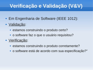 Verificação e Validação (V&V)
 Em Engenharia de Software (IEEE 1012):
 Validação:
 estamos construindo o produto certo?
 o software faz o que o usuário requisitou?
 Verificação:
 estamos construindo o produto corretamente?
 o software está de acordo com sua especificação?''
 