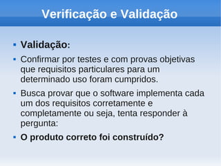 Verificação e Validação
 Validação:
 Confirmar por testes e com provas objetivas
que requisitos particulares para um
determinado uso foram cumpridos.
 Busca provar que o software implementa cada
um dos requisitos corretamente e
completamente ou seja, tenta responder à
pergunta:
 O produto correto foi construído?
 