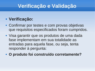Verificação e Validação
 Verificação:
 Confirmar por testes e com provas objetivas
que requisitos especificados foram cumpridos.
 Visa garantir que os produtos de uma dada
fase implementam em sua totalidade as
entradas para aquela fase, ou seja, tenta
responder à pergunta:
 O produto foi construído corretamente?
 