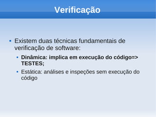 Verificação
 Existem duas técnicas fundamentais de
verificação de software:
 Dinâmica: implica em execução do código=>
TESTES;
 Estática: análises e inspeções sem execução do
código
 