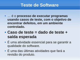 Teste de Software
 … é o processo de executar programas
usando casos de teste, com o objetivo de
encontrar defeitos, em um ambiente
controlado.
 Caso de teste = dado de teste +
saída esperada
 É uma atividade essencial para se garantir a
qualidade do software.
 É uma das últimas atividades que fará a
revisão do produto.
 