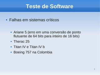 7
Teste de Software
 Falhas em sistemas críticos
 Ariane 5 (erro em uma conversão de ponto
flutuante de 64 bits para inteiro de 16 bits)
 Therac 25
 Titan IV e Titan IV b
 Boeing 757 na Colombia
 