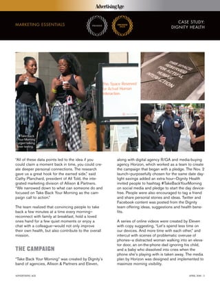 ADVERTISING AGE APRIL 2016 | 3
CASE STUDY:
DIGNITY HEALTH
MARKETING ESSENTIALS
“All of these data points led to the idea if you
could claim a moment back in time, you could cre-
ate deeper personal connections. The research
gave us a great hook for the earned side,” said
Cathy Planchard, president of All Told, the inte-
grated marketing division of Allison & Partners.
“We narrowed down to what can someone do and
focused on Take Back Your Morning as the cam-
paign call to action.”
The team realized that convincing people to take
back a few minutes at a time every morning–
reconnect with family at breakfast, hold a loved
ones hand for a few quiet moments or enjoy a
chat with a colleague–would not only improve
their own health, but also contribute to the overall
mission.
THE CAMPAIGN
“Take Back Your Morning” was created by Dignity’s
band of agencies, Allison & Partners and Eleven,
along with digital agency R/GA and media-buying
agency Horizon, which worked as a team to create
the campaign that began with a pledge. The Nov. 2
launch—purposefully chosen for the same date day-
light savings added an extra hour—Dignity Health
invited people to hashtag #TakeBackYourMorning
on social media and pledge to start the day device-
free. People were also encouraged to tag a friend
and share personal stories and ideas. Twitter and
Facebook content was posted from the Dignity
team offering ideas, suggestions and health bene-
fits.
A series of online videos were created by Eleven
with copy suggesting, “Let’s spend less time on
our devices. And more time with each other,” and
intercut with scenes of problematic overuse of
phones–a distracted woman walking into an eleva-
tor door, an on-the-phone dad ignoring his child,
and a baby who dissolved into cries when the
phone she’s playing with is taken away. The media
plan by Horizon was designed and implemented to
maximize morning visibility.
‘#Take Back
Your Morning’
urged talking
over texting.
 