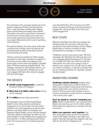 CASE STUDY:
DIGNITY HEALTH
MARKETING ESSENTIALS
The next phase of the campaign literally took to the
streets of downtown Phoenix, and Sacramento,
Calif., in late November and December. Dignity
teams painted white-lined walking lanes labeled
“This space reserved for actual human interaction.”
The stunt was covered widely across news and
social media, generating conversations about too
many digital distractions and the cost of sacrificing
real interactions.
Through the holidays, the online social media push
continued with reminders about the physical and
emotional health benefits of spending in-person
time with family and friends.
“Human connections actually heal. When people
are present to each other–caregivers to patients, or
loved ones to one another–the capacity of the
human body to heal is that much greater,” said Mark
Viden, VP-brand marketing at Dignity Health. “The
campaign resonated so well because there’s a cul-
tural tension obviously there. People want to be
more engaged with each other and less engaged
with their technology.”
THE RESULTS
I 38,000 social engagements on platforms
Facebook, Twitter and Instagram
I More than 2.3 million video views total by
end of campaign
I 11 million earned media impressions
The campaign was promoted through Dignity
Health’s social media channels, boosting fan
engagement to an all-time high. The video shorts
resulted in the most engagement across all social
platforms, including Twitter and Instagram and
Facebook. Dignity Health’s social channels featured
130 posts related to Take Back Your Morning. The
posts resulted in nearly 38,000 social engagements
and more than 1.5 million estimated social impres-
sions. The top social post on Facebook garnered
more than 8,700 likes, 677 comments and 2,007
shares. Facebook performed as the top channel for
engagement, making up 96% of the total social
media engagements.
NEXT STEPS
While the Take Back Your Morning campaign has
officially ended–the microsite is still active and
occasional social media postings continue–Dignity
Health plans to continue to extend its Hello
Humankindness campaigns in similar ways.
“Healthcare can be a very serious topic. We think
campaigns like Take Back Your Morning allow for a
more engaging lighthearted approach to the deliv-
ery of health,” Mr. Viden said. “We know that the
most sacred encounter you’re going to have is
between your caregiver and you. We want to share
our mission of healing in a way that is broader than
just our industry and allows for, hopefully, a greater
societal change.”
MARKETING LESSONS
Challenge industry thinking. Hospital adver-
tising doesn’t always have to feature doctors in
white coats and patient testimonials to be effective.
Dignity Health took a firm stand to build its re-
brand in 2013 around human kindness and con-
nections and pushed out that altruism in marketing
–not a white coat in sight.
Don’t be afraid to “stretch” marketing suc-
cess. “Hello humankindness” was working well for
Dignity, but branching out into the mobile isolation
theme offered an opportunity to resonate with new
consumers.
Make sure agencies work together. Too
often each agency stays silo-ed in its specialty–
creative, PR, digital–resulting in discordant cam-
paigns. Planchard said get them together early and
often for the effective integrated work.
4 | APRIL 2016 ADVERTISING AGE
 