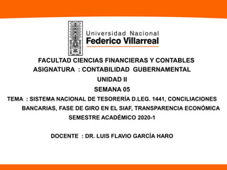 FACULTAD CIENCIAS FINANCIERAS Y CONTABLES
ASIGNATURA : CONTABILIDAD GUBERNAMENTAL
UNIDAD II
SEMANA 05
TEMA : SISTEMA NACIONAL DE TESORERÍA D.LEG. 1441, CONCILIACIONES
BANCARIAS, FASE DE GIRO EN EL SIAF, TRANSPARENCIA ECONÓMICA
SEMESTRE ACADÉMICO 2020-1
DOCENTE : DR. LUIS FLAVIO GARCÍA HARO
 