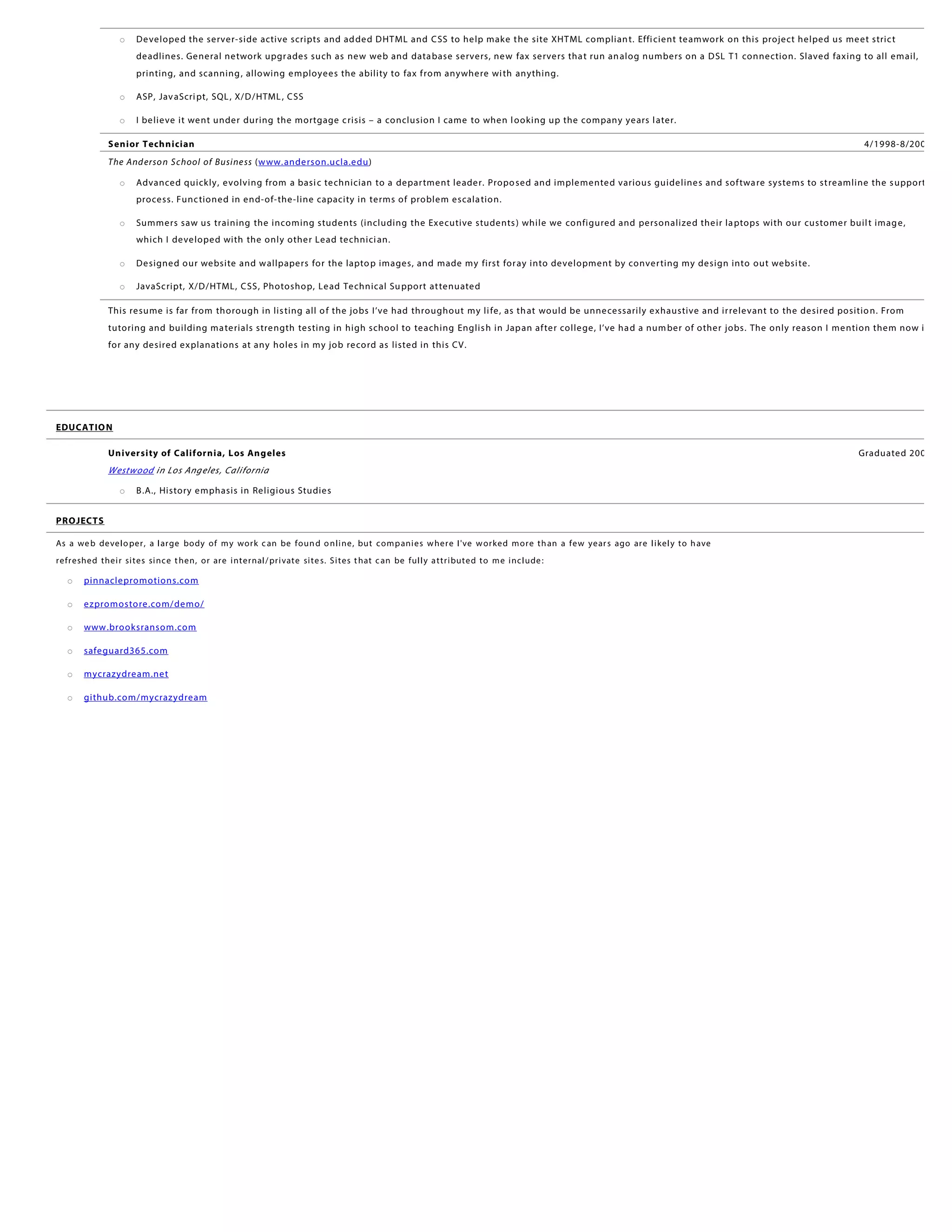 o Developed the server-side active scripts and added DHTML and CSS to help make the site XHTML compliant. Efficient teamwork on this project helped us meet strict
deadlines. General network upgrades such as new web and database servers, new fax servers that run analog numbers on a DSL T1 connection. Slaved faxing to all email,
printing, and scanning, allowing employees the ability to fax from anywhere with anything.
o ASP, JavaScript, SQL, X/D/HTML, CSS
o I believe it went under during the mortgage crisis – a conclusion I came to when looking up the company years later.
Senior Technician 4/1998-8/2002
The Anderson School of Business (www.anderson.ucla.edu)
o Advanced quickly, evolving from a basic technician to a department leader. Proposed and implemented various guidelines and software systems to streamline the support
process. Functioned in end-of-the-line capacity in terms of problem escalation.
o Summers saw us training the incoming students (including the Executive students) while we configured and personalized their laptops with our customer built image,
which I developed with the only other Lead technician.
o Designed our website and wallpapers for the laptop images, and made my first foray into development by converting my design into out website.
o JavaScript, X/D/HTML, CSS, Photoshop, Lead Technical Support attenuated
This resume is far from thorough in listing all of the jobs I’ve had throughout my life, as that would be unnecessarily exhaustive and irrelevant to the desired position. From
tutoring and building materials strength testing in high school to teaching English in Japan after college, I’ve had a number of other jobs. The only reason I mention them now is
for any desired explanations at any holes in my job record as listed in this CV.
EDUCATION
University of California, Los Angeles Graduated 2002
Westwood in Los Angeles, California
o B.A., History emphasis in Religious Studies
PROJECTS
As a web developer, a large body of my work can be found online, but companies where I've worked more than a few years ago are likely to have
refreshed their sites since then, or are internal/private sites. Sites that can be fully attributed to me include:
o pinnaclepromotions.com
o ezpromostore.com/demo/
o www.brooksransom.com
o safeguard365.com
o mycrazydream.net
o github.com/mycrazydream
 