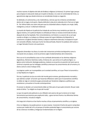 muchas razones el objetivo del odio de fanáticos religiosos (cristianos). En primer lugar porque
para empezar la educación dada por el padre la llevaba a no creer en la divinidad de Cristo, su
agnosticismo algo que desde entonces se consideraba herejía su negación.
Se dedicaba a la astronomía y a las matemáticas, ciencias que los cristianos consideraban
dentro de la magia y la brujería. Hipatia defendía la idea de la redondez de la Tierra en el siglo
IV. Por último había una razón más para que la cristiandad odiara a Hipatia: era mujer, bella,
inteligente y creía en la libertad intelectual.
La muerte de Hipatia en la película fue tratada de una forma muy romántica por decir de
alguna manera, en la película Hipatia es asfixiada por Davo un esclavo enamorado de ella y
después de eso fue lapidada. Pero remontándonos a la historia: La sacaron de su carruaje
cuando se dirigía a su trabajo en el Museo anexo de la gran biblioteca de Alejandría; la
arrastraron a la iglesia llamada Cesárea; la dejaron totalmente desnuda; le tasajearon la piel
con caracoles afilados, hasta que murió, fue descuartizada, llevaron los pedazos del cuerpo a
un lugar llamado Cinaron y los quemaron.
Alejandro Amenábar nos lleva a la visión del cristianismo primitivo de Alejandría como la
recreación de una época, la de los primeros siglos fundamentalistas del cristianismo.
Pero aun en la actualidad las cosas no han cambiado demasiado en las distintas religiones
dogmáticas, llámense Islamistas Judías, Cristianas etc. que vemos en la película Ágora. La
Iglesia como institución ideología poderosa, todavía se encuentra en posición de hacer que se
continué creyendo que los hallazgos científicos amenazan los conocimientos de lo humano y lo
divino como lo creía el obispo Cirilo.
Los dogmas suelen ser incompatibles con la verdad científica, es lo que Theon le transmitió a
su hija Hipatia en el siglo V.
Por eso, la película nos da una visión del mundo greco-romano, grandiosamente recreado y
que además cumple la función que hacernos reflexionar sobre que el racionalismo científico
no debe ser algo en constante pugna provocado por fanatismo religiosos y políticos que
envolvieron y envuelven el mundo contemporáneo.
El conocer es develar y el conocimiento debe ser libre para el que quiera tomarlo. No por nada
existe el dicho: ͞La religión es el opio del mundo͟
Lo que me aporta esta película es una reflexión seria acerca de que la ciencia es la mejor
herramienta que tenemos para explicarlo todo, y gana terreno frente a las diferentes formas
de conocimiento, incluida la religión.
A lo largo de la historia se han hecho muchas críticas al pensamiento científico y a la Iglesia.
A los no religiosos, les puede parecer un poco evasiva irracional el hecho de querer comprobar
sucesos por medio de la Fé y el porque el hombre pretende llegar al conocimiento por encima
de las creencias increíbles y milagrosas fundamentadas en la religión.
 