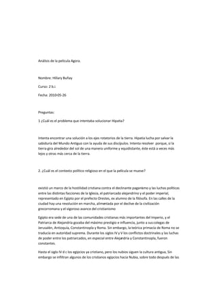 Análisis de la película Agora.
Nombre: Hillary Buñay
Curso: 2 b.i.
Fecha: 2010-05-26
Preguntas:
1 ¿Cuál es el problema que intentaba solucionar Hipatia?
Intenta encontrar una solución a los ejes rotatorios de la tierra. Hipatia lucha por salvar la
sabiduría del Mundo Antiguo con la ayuda de sus discípulos. Intenta resolver porque, si la
tierra gira alrededor del sol de una manera uniforme y equidistante, éste está a veces más
lejos y otras más cerca de la tierra.
2. ¿Cuál es el contexto político religioso en el que la película se mueve?
existió un marco de la hostilidad cristiana contra el declinante paganismo y las luchas políticas
entre las distintas facciones de la Iglesia, el patriarcado alejandrino y el poder imperial,
representado en Egipto por el prefecto Orestes, ex alumno de la filósofa. En las calles de la
ciudad hay una revolución en marcha, alimentada por el declive de la civilización
grecorromana y el vigoroso avance del cristianismo
Egipto era sede de una de las comunidades cristianas más importantes del Imperio, y el
Patriarca de Alejandría gozaba del máximo prestigio e influencia, junto a suscolegas de
Jerusalén, Antioquía, Constantinopla y Roma. Sin embargo, la teórica primacía de Roma no se
traducía en autoridad suprema. Durante los siglos IV y V los conflictos doctrinales y las luchas
de poder entre los patriarcados, en especial entre Alejandría y Constantinopla, fueron
constantes.
Hasta el siglo IV d c los egipcios ya cristiano, pero los nubios siguen la cultura antigua, Sin
embargo se infiltran algunos de los cristianos egipcios hacia Nubia, sobre todo después de las
 