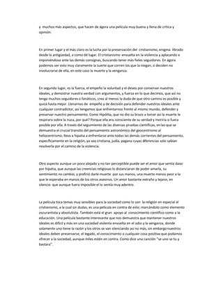y muchos más aspectos, que hacen de ágora una película muy buena y llena de crítica y
opinión.
En primer lugar y el más claro es la lucha por la preservación del cristianismo, enigma librado
desde la antigüedad, a como dé lugar. El cristianismo envuelta en la violencia y aplacando e
imponiéndose ante las demás consignas, buscando tener más fieles seguidores. En ágora
podemos ver esto muy claramente la suerte que corren los que la niegan, o deciden no
involucrarse de ella, en este caso la muerte y la venganza.
En segundo lugar, es la fuerza, el empeño la voluntad y el deseo por conservar nuestros
ideales, y demostrar nuestra verdad con argumentos, y fuerza en lo que decimos, que así no
tenga muchos seguidores o fanáticos, crea al menos la duda de que otro camino es posible y
quizá hasta mejor. Llenarnos de empeño y de decisión para defender nuestros ideales ante
cualquier contradictor, así tengamos que enfrentarnos frente al mismo mundo, defender y
preservar nuestro pensamiento. Como Hipólita, que no dio su brazo a torcer así la muerte le
respirara sobre la nuca, por qué? Porque ella era consciente de su verdad y moriría si fuera
posible por ella. A través del seguimiento de las diversas pruebas científicas, enlas que se
demuestra el crucial transito del pensamiento astronómico del geocentrismo al
heliocentrismo, lleva a hipatia a enfrentarse ante todas las demás corrientes del pensamiento,
específicamente en la religión, ya sea cristiana, judía, pagana cuyas diferencias solo sabían
resolverla por el camino de la violencia.
Otro aspecto aunque un poco alejado y no tan perceptible puede ser el amor que sentía davo
por hipatia, que aunque las creencias religiosas lo distanciaran de poder amarla, su
sentimiento no cambio, y prefirió darle muerte por sus manos, una muerte menos peor a la
que le esperaba en manos de los otros asesinos. Un amor bastante extraño y lejano, en
silencio que aunque fuera imposible el lo sentía muy adentro.
La película toca temas muy sensibles para la sociedad como lo son la religión en especial el
cristianismo, a la cual sin dudas, es una película en contra de este; marcándolo como elemento
oscurantista y absolutista. También está el gran apoyo al conocimiento científico como a la
educación. Una película bastante interesante que nos demuestra que mantener nuestros
ideales es difícil y más en una sociedad violenta envuelta en el odio y la venganza, donde
solamente uno tiene la razón y los otros se van silenciando así no más, sin embargonuestros
ideales deben preservarse, el legado, el conocimiento o cualquier cosa positiva que podamos
ofrecer a la sociedad, aunque miles estén en contra. Como dice una canción ͞se uno se tu y
bastara͟.
 