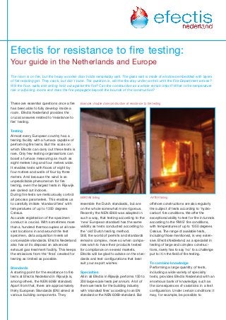 These are essential questions once a fire
has been able to fully develop inside a
room. Efectis Nederland provides the
crucial answers related to ‘resistance to
fire’ testing.
Testing
Almost every European country has a
testing facility with a furnace capable of
performing fire tests. But the scale on
which Efectis can carry out these tests is
rare. Only few testing organisations can
boast a furnace measuring as much as
eight meters long and four meters wide.
It enables tests with floors of eight by
four meters and walls of four by three
meters. And because the wind is an
unpredictable phenomenon for fire
testing, even the largest tests in Rijswijk
are carried out indoors.
During fire tests we meticulously control
all process parameters. This enables us
to carefully imitate ‘standard fires’ with
temperatures of up to 1350 degrees
Celsius.
Accurate registration of the specimen
conduct is crucial. With sometimes more
than a hundred thermocouples at all rele-
vant locations in and around the test
specimen, data acquisition meets all
conceivable standards. Efectis Nederland
also has at its disposal an advanced
exhaust gas treatment facility. This keeps
the emissions from the ‘fires’ created for
testing as limited as possible.
Standards
A starting point for the resistance to fire
tests at Efectis Nederland in Rijswijk is,
among others, the NEN 6069 standard.
Apart from that, there are approximately
thirty European Standards (EN) aimed at
various building components. They
resemble the Dutch standards, but are
on the whole somewhat more rigorous.
Recently the NEN 6069 was adapted in
such a way, that testing according to the
'new' European standard has the same
validity as tests conducted according to
the 'old' Dutch testing method.
Still, the world of permits and standards
remains complex, more so when compa-
nies wish to have their products tested
for compliance on several markets.
Efectis will be glad to advise on the stan-
dards and test configurations that best
suit your export wishes.
Specialties
All in all Efectis in Rijswijk performs 150 to
200 large-scale tests per annum. A lot of
them are tests for the building industry
with ‘standard fires’ according to an EN
standard or the NEN 6069-standard. But
offshore constructions are also regularly
the subject of tests according to ‘hydro-
carbon’ fire conditions. We offer the
exceptional ability to test for fire in tunnels
according to the ‘RWS’ fire conditions,
with temperatures of up to 1350 degrees
Celsius. The range of available tests,
including those mentioned, is very exten-
sive. Efectis Nederland, as a specialist in
testing of large and complex construc-
tions, rarely has to say ‘no’ to a challenge
put to it in the field of fire testing.
To combine knowledge
Performing a large quantity of tests,
including a wide variety of specialty
tests, provides Efectis Nederland with an
enormous bank of knowledge, such as
the consequences of variations in a test
configuration. Under certain conditions it
may, for example, be possible to
f i
Efectis for resistance to fire testing:
Your guide in the Netherlands and Europe
The room is on fire, but the heavy wooden door holds remarkably well. The glass wall is made of windows embedded with layers
of fire resisting gel. They crack, but don’t burst. The question is, will the fire stay under control until the Fire Department arrives?
Will the floor, walls and ceiling hold out against the fire? Can the construction as a whole remain intact? What is the temperature
rise in adjoining rooms and does the fire propagate beyond the bounds of the construction?
BEFORE failing AFTER failing
Example: double doorconstruction at resistance to fire testing
 