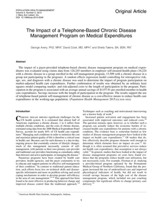 Original Article
The Impact of a Telephone-Based Chronic Disease
Management Program on Medical Expenditures
George Avery, PhD, MPA,1
David Cook, MD, MPH,1
and Sheila Talens, BA, BSN, RN1
Abstract
The impact of a payer-provided telephone-based chronic disease management program on medical expen-
ditures was evaluated using claims data from 126,245 members in employer self-ensured health plans (16,224
with a chronic disease in a group enrolled in the self-management program, 13,509 with a chronic disease in a
group not participating in the program). A random effects regression model controlling for retrospective risk,
age, sex, and diagnosis with a chronic disease was used to determine the impact of program participation on
market-adjusted health care expenditures. Further conﬁrmation of results was obtained by an ordinary least
squares model comparing market- and risk-adjusted costs to the length of participation in the program. Parti-
cipation in the program is associated with an average annual savings of $1157.91 per enrolled member in health
care expenditures. Savings increase with the length of participation in the program. The results support the use
of telephone-based patient self-management of chronic disease as a cost-effective means to reduce health care
expenditures in the working-age population. (Population Health Management 2015;xx:xxx–xxx)
Introduction
Chronic disease imposes signiﬁcant challenges for the
US health system. It is estimated that almost half of
Americans experience a chronic disease, 1 in 4 suffers from
multiple chronic conditions, and the costs of chronic disease,
estimated using data from the 2006 Medical Expenditure Panel
Survey, account for nearly 84% of US health care expendi-
tures.1
Managing such conditions in order to minimize the cost
and maximize patient quality of life is therefore a critical issue
in health care. Because care for such diseases is a day-to-day,
ongoing process that essentially consists of lifestyle changes,
much of this management necessarily consists of self-
management, with patients as their own primary care provider
and traditional care providers functioning as consultants, rather
than directors and active participants, in managing the disease.2
Numerous programs have been created by health care
providers, health agencies, and the payer community to try
to educate and support patients in effective self-management
of their condition.3
In contrast to traditional patient educa-
tion, such efforts focus less on technical skills and disease-
speciﬁc information and more on problem solving and social
coping mechanisms in order to develop greater self-efﬁcacy
in the area of care management.2,4–6
This approach has been
found to be more effective in producing behavior change and
improved disease control than the traditional approach.7,8
Techniques such as coaching and motivational interviewing
are a known body of work.9
Increased patient activation and engagement has been
associated with improved outcomes and reduced costs.10
The question remains open, however, as to whether such a
program can actually reduce the economic burden of in-
creased health care expenditures for patients with a chronic
condition. The evidence base is somewhat limited as few
studies of disease management programs have looked at the
impact on health care expenditures.11
Of studies that do,
few effectively describe program elements well enough to
determine which elements have an impact on cost.12
Al-
though it is often assumed that preventive services reduce
net health care expenditures, that assumption is not always
valid.13
In general, studies that have looked at the impact of
disease management programs on costs have found evi-
dence that the programs reduce health care utilization, but
not necessarily costs. For example, Fireman et al, studying
a provider-based program operated by the Permanente
Medical Group of Northern California, found that the pro-
gram increased the use of underutilized care and improved
physiological indicators of health, but did not result in
overall savings because of the high cost of the disease
management program, which included not just coaching
components but signiﬁcant efforts to change primary care
delivery.14
1
American Health Data Institute, Indianapolis, Indiana.
POPULATION HEALTH MANAGEMENT
Volume 0, Number 0, 2015
ª Mary Ann Liebert, Inc.
DOI: 10.1089/pop.2015.0049
1
 