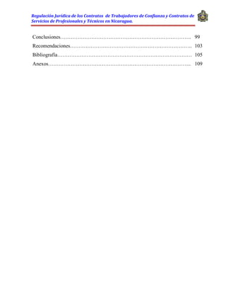 Regulación Jurídica de los Contratos de Trabajadores de Confianza y Contratos de
Servicios de Profesionales y Técnicos en Nicaragua.
Conclusiones…………………………………………………………………. 99
Recomendaciones…………………………………………………………….. 103
Bibliografía…………………………………………………………………… 105
Anexos……………………………………………………………………….. 109
 