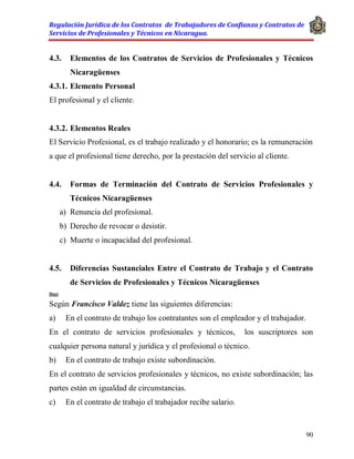 Regulación Jurídica de los Contratos de Trabajadores de Confianza y Contratos de
Servicios de Profesionales y Técnicos en Nicaragua.
90
4.3. Elementos de los Contratos de Servicios de Profesionales y Técnicos
Nicaragüenses
4.3.1. Elemento Personal
El profesional y el cliente.
4.3.2. Elementos Reales
El Servicio Profesional, es el trabajo realizado y el honorario; es la remuneración
a que el profesional tiene derecho, por la prestación del servicio al cliente.
4.4. Formas de Terminación del Contrato de Servicios Profesionales y
Técnicos Nicaragüenses
a) Renuncia del profesional.
b) Derecho de revocar o desistir.
c) Muerte o incapacidad del profesional.
4.5. Diferencias Sustanciales Entre el Contrato de Trabajo y el Contrato
de Servicios de Profesionales y Técnicos Nicaragüenses
Doct
Según Francisco Valdez tiene las siguientes diferencias:
a) En el contrato de trabajo los contratantes son el empleador y el trabajador.
En el contrato de servicios profesionales y técnicos, los suscriptores son
cualquier persona natural y jurídica y el profesional o técnico.
b) En el contrato de trabajo existe subordinación.
En el contrato de servicios profesionales y técnicos, no existe subordinación; las
partes están en igualdad de circunstancias.
c) En el contrato de trabajo el trabajador recibe salario.
 