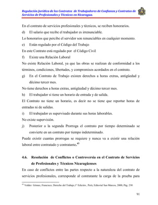 Regulación Jurídica de los Contratos de Trabajadores de Confianza y Contratos de
Servicios de Profesionales y Técnicos en Nicaragua.
91
En el contrato de servicios profesionales y técnicos, se reciben honorarios.
d) El salario que recibe el trabajador es irrenunciable.
Lo honorarios que percibe el servidor son renunciables en cualquier momento.
e) Están regulado por el Código del Trabajo
En este Contrato está regulado por el Código Civil
f) Existe una Relación Laboral
No existe Relación Laboral, ya que las obras se realizan de conformidad a los
términos, condiciones, libertades, y compromisos acordados en el contrato.
g) En el Contrato de Trabajo existen derechos a horas extras, antigüedad y
décimo tercer mes.
No tiene derechos a horas extras, antigüedad y décimo tercer mes.
h) El trabajador si tiene un horario de entrada y de salida.
El Contrato no tiene un horario, es decir no se tiene que reportar horas de
entradas ni de salidas.
i) El trabajador es supervisado durante sus horas laborables.
No existe supervisión.
j) Posterior a la segunda Prorroga el contrato por tiempo determinado se
convierte en un contrato por tiempo indeterminado.
Puede existir cuantas prorrogas se requiere y nunca va a existir una relación
laboral entre contratado y contratante.43
4.6. Resolución de Conflictos o Controversia en el Contrato de Servicios
de Profesionales y Técnicos Nicaragüenses
En caso de conflictos entre las partes respecto a la naturaleza del contrato de
servicios profesionales, corresponde al contratante la carga de la prueba para
43
Valdez Gómez, Francisco, Derecho del Trabajo,1° Edición , Perú, Editorial San Marcos, 2000, Pág. 230
 