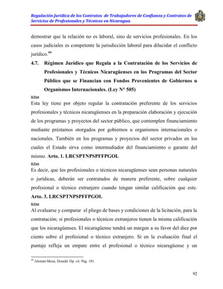 Regulación Jurídica de los Contratos de Trabajadores de Confianza y Contratos de
Servicios de Profesionales y Técnicos en Nicaragua.
92
demostrar que la relación no es laboral, sino de servicios profesionales. En los
casos judiciales es competente la jurisdicción laboral para dilucidar el conflicto
jurídico.44
4.7. Régimen Jurídico que Regula a la Contratación de los Servicios de
Profesionales y Técnicos Nicaragüenses en los Programas del Sector
Público que se Financian con Fondos Provenientes de Gobiernos u
Organismos Internacionales. (Ley N° 505)
D.Post
Esta ley tiene por objeto regular la contratación preferente de los servicios
profesionales y técnicos nicaragüenses en la preparación elaboración y ejecución
de los programas y proyectos del sector público, que contemplen financiamiento
mediante préstamos otorgados por gobiernos u organismos internacionales o
nacionales. También en los programas y proyectos del sector privados en los
cuales el Estado sirva como intermediador del financiamiento o garante del
mismo. Arto. 1. LRCSPTNPSPFFPGOI.
D.Post
Es decir, que los profesionales o técnicos nicaragüenses sean personas naturales
o jurídicas, deberán ser contratados de manera preferente, sobre cualquier
profesional o técnico extranjero cuando tengan similar calificación que este.
Arto. 3. LRCSPTNPSPFFPGOI.
D.Post
Al evaluarse y comparar el pliego de bases y condiciones de la licitación, para la
contratación; si profesionales o técnicos extranjeros tienen la misma calificación
que los nicaragüenses. El nicaragüense tendrá un margen a su favor del diez por
ciento sobre el profesional o técnico extranjero. Si en la evaluación final el
puntaje refleja un empate entre el profesional o técnico nicaragüense y un
44
Alemán Mena, Donald. Op. cit. Pág. 101.
 