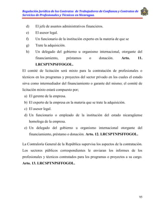 Regulación Jurídica de los Contratos de Trabajadores de Confianza y Contratos de
Servicios de Profesionales y Técnicos en Nicaragua.
95
d) El jefe de asuntos administrativos financieros.
e) El asesor legal.
f) Un funcionario de la institución experto en la materia de que se
g) Trate la adquisición.
h) Un delegado del gobierno u organismo internacional, otorgante del
financiamiento, préstamos o donación. Arto. 11.
LRCSPTNPSFFOGOL.
El comité de licitación será mixto para la contratación de profesionales o
técnicos en los programas y proyectos del sector privado en los cuales el estado
sirva como intermediador del financiamiento o garante del mismo; el comité de
licitación mixto estará compuesto por;
a) El gerente de la empresa.
b) El experto de la empresa en la materia que se trate la adquisición.
c) El asesor legal.
d) Un funcionario o empleado de la institución del estado nicaragüense
homologa de la empresa.
e) Un delegado del gobierno u organismo internacional otorgante del
financiamiento, préstamo o donación. Arto. 12. LRCSPTNPSFFOGOL.
La Contraloría General de la República supervisa los aspectos de la contratación.
Los sectores públicos correspondientes le enviaran los informes de los
profesionales y técnicos contratados para los programas o proyectos a su cargo.
Arto. 13. LRCSPTNPSFFOGOL.
 