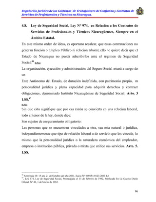 Regulación Jurídica de los Contratos de Trabajadores de Confianza y Contratos de
Servicios de Profesionales y Técnicos en Nicaragua.
96
4.8. Ley de Seguridad Social, Ley N° 974, en Relación a los Contratos de
Servicios de Profesionales y Técnicos Nicaragüenses, Siempre en el
Ámbito Estatal.
En este mismo orden de ideas, es oportuno recalcar, que estas contrataciones no
generan función o Empleo Público ni relación laboral, ello no quiere decir que el
Estado de Nicaragua no pueda adscribirlos ante el régimen de Seguridad
Social;46
D.Post
La organización, ejecución y administración del Seguro Social estará a cargo de
un
Ente Autónomo del Estado, de duración indefinida, con patrimonio propio, m
personalidad jurídica y plena capacidad para adquirir derechos y contraer
obligaciones, denominado Instituto Nicaragüense de Seguridad Social. Arto. 3
LSS.47
D.Post
Sin que esto signifique que por esa razón se convierta en una relación laboral,
todo al tenor de la ley, donde dice:
Son sujetos de aseguramiento obligatorio:
Las personas que se encuentran vinculadas a otra, sea esta natural o jurídica,
independientemente que tipo de relación laboral o de servicio que los vincule, lo
mismo que la personalidad jurídica o la naturaleza económica del empleador,
empresa o institución pública, privada o mixta que utilice sus servicios. Arto. 5.
LSS.
46
Sentencia 10: 15 am. 21 de Octubre del año 2011, Juicio N° 000154-0123-2011 LB
47
, Ley 974, Ley de Seguridad Social, Promulgada el 11 de Febrero de 1982, Publicada En La Gaceta Diario
Oficial, N° 49, 1 de Marzo de 1982.
 
