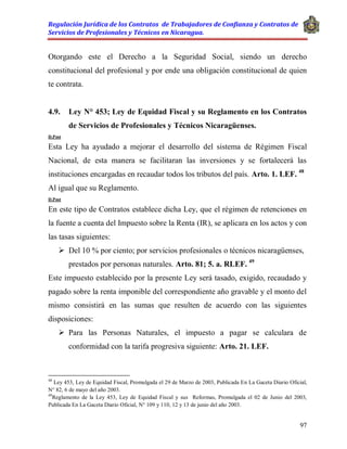 Regulación Jurídica de los Contratos de Trabajadores de Confianza y Contratos de
Servicios de Profesionales y Técnicos en Nicaragua.
97
Otorgando este el Derecho a la Seguridad Social, siendo un derecho
constitucional del profesional y por ende una obligación constitucional de quien
te contrata.
4.9. Ley N° 453; Ley de Equidad Fiscal y su Reglamento en los Contratos
de Servicios de Profesionales y Técnicos Nicaragüenses.
D.Post
Esta Ley ha ayudado a mejorar el desarrollo del sistema de Régimen Fiscal
Nacional, de esta manera se facilitaran las inversiones y se fortalecerá las
instituciones encargadas en recaudar todos los tributos del país. Arto. 1. LEF. 48
Al igual que su Reglamento.
D.Post
En este tipo de Contratos establece dicha Ley, que el régimen de retenciones en
la fuente a cuenta del Impuesto sobre la Renta (IR), se aplicara en los actos y con
las tasas siguientes:
 Del 10 % por ciento; por servicios profesionales o técnicos nicaragüenses,
prestados por personas naturales. Arto. 81; 5. a. RLEF. 49
Este impuesto establecido por la presente Ley será tasado, exigido, recaudado y
pagado sobre la renta imponible del correspondiente año gravable y el monto del
mismo consistirá en las sumas que resulten de acuerdo con las siguientes
disposiciones:
 Para las Personas Naturales, el impuesto a pagar se calculara de
conformidad con la tarifa progresiva siguiente: Arto. 21. LEF.
48
Ley 453, Ley de Equidad Fiscal, Promulgada el 29 de Marzo de 2003, Publicada En La Gaceta Diario Oficial,
N° 82, 6 de mayo del año 2003.
49
Reglamento de la Ley 453, Ley de Equidad Fiscal y sus Reformas, Promulgada el 02 de Junio del 2003,
Publicada En La Gaceta Diario Oficial, N° 109 y 110, 12 y 13 de junio del año 2003.
 