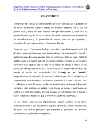 Regulación Jurídica de los Contratos de Trabajadores de Confianza y Contratos de
Servicios de Profesionales y Técnicos en Nicaragua.
99
CONCLUSIONES
El Derecho del Trabajo es relativamente nuevo en Nicaragua, es el portador de
un nuevo humanismo Jurídico, siendo un producto necesario de la idea de
justicia social, donde el Orden Jurídico tiene por fundamento y como fin a la
persona humana es y ha de ser un ente social, dando como resultado la fuente de
su ensanchamiento y la generación de nuevos derechos, prerrogativas y
conquistas, lo que es justamente el Contrato de Trabajo.
Es por eso que el Contrato de Trabajo es un esfuerzo en la democratización del
derecho, puesto que busca que sean los dos factores de la producción (capital y
trabajo) quienes de común acuerdo fijen las condiciones bajo las cuales habrá de
quedar sujeta la Relación Laboral, que anteriormente se trataba de un contrato
especifico cuyo objetivo era la venta de la fuerza de trabajo a cambio de un
precio, sin embargo hoy en día es la satisfacción de las necesidades que hace del
trabajo el medio de subsistencia “El Trabajo es un Derecho”
independientemente del precio del producto elaborado, por ello, el trabajador y el
empresario no están situados en un plano de igualdad a la hora de contratar : para
el trabajador se trata de obtener medios de subsistencia a cambio de la fuerza de
su trabajo- sino contrata, no trabaja y sino trabaja no come; el empresario, en
cambio a la hora de contratar, no pone en juego su subsistencia sino el mayor o
menor volumen de beneficios que le proporciona el trabajo contratado.
En los últimos años se han experimentado nuevos cambios en el marco
institucional entre la que encontramos algunas enmiendas, nuevas aprobaciones
de leyes, con nuevos principios que respaldan y garantizan los derechos
ciudadanos de la población nicaragüense.
 