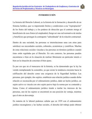 Regulación Jurídica de los Contratos de Trabajadores de Confianza y Contratos de
Servicios de Profesionales y Técnicos en Nicaragua.
1
INTRODUCCIÓN
La historia del Derecho Laboral, es la historia de la formación y desarrollo de un
Sistema Jurídico, que va imponiendo límites y condiciones a esa "expropiación"
de los frutos del trabajo y a los poderes de dirección que el contrato otorga al
beneficiario de esos frutos (el empleador); Surge así una red normativa de tutelas
y beneficios que protegen la contraparte "subordinada" de la relación contractual.
Dentro de una sociedad, las personas se interrelacionan unas con otras para
satisfacer sus necesidades sociales, culturales, económicas y científicas. Muchas
de estas relaciones sociales vinculan a las personas en términos jurídicos cuando
éstas están reguladas por el Derecho. En este contexto, las personas pueden
encontrarse o bien en la situación de realizar libremente un particular interés o
bien en la situación de concretar el bien ajeno.
Es por eso que en el transcurso de la historia, se ha demostrado que la ley ha
venido reemplazando la costumbre, ya que existe la tendencia creciente hacia la
calificación del derecho como una exigencia de la Seguridad Jurídica: Las
personas, por ejemplo, dos sujetos, establecen una relación jurídica cuando dicha
relación es reconocida por el ordenamiento jurídico, dado un hecho jurídico, un
sujeto activo se vincula con otro sujeto pasivo bajo la norma por su contenido y
forma. Como el ordenamiento jurídico tiende a tutelar los intereses de las
personas, uno de los sujetos se encontrará en una posición de ventaja, mientras
que el otro en desventaja.
En materia de lo laboral podemos señalar que en 1939 con el ordenamiento
jurídico nicaragüense y las luchas sociales, el derecho del trabajo pudo obtener
 